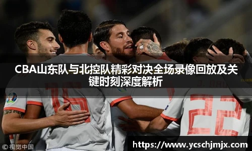 CBA山东队与北控队精彩对决全场录像回放及关键时刻深度解析